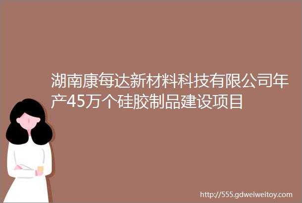 湖南康每达新材料科技有限公司年产45万个硅胶制品建设项目